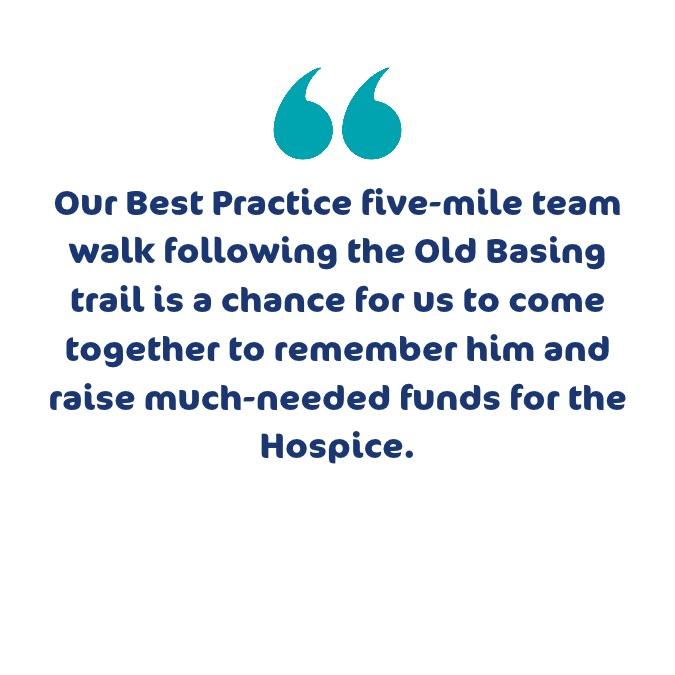 Our Best Practice five-mile team walk following Old Basing trail is a chance for us to come together to remember him and raise much-needed funds for the Hospice